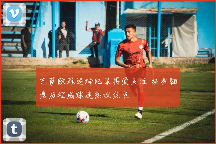 巴萨欧冠逆转纪录再受关注 经典翻盘历程成球迷热议焦点