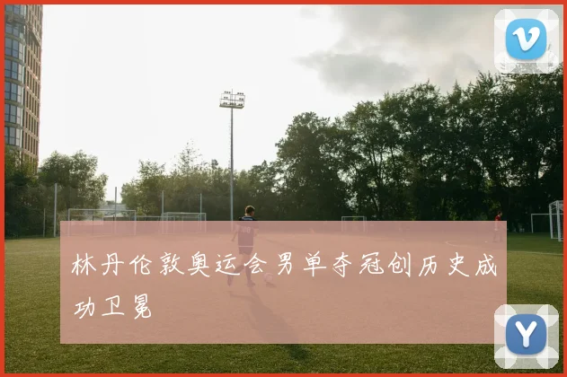 林丹伦敦奥运会男单夺冠创历史成功卫冕
