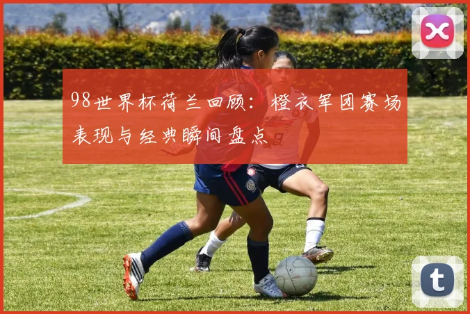 98世界杯荷兰回顾:橙衣军团赛场表现与经典瞬间盘点