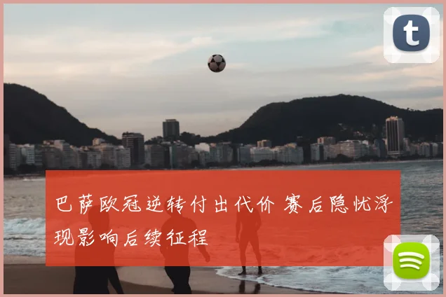 巴萨欧冠逆转付出代价 赛后隐忧浮现影响后续征程