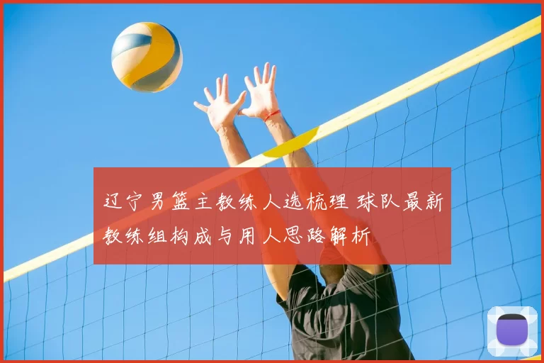 辽宁男篮主教练人选梳理 球队最新教练组构成与用人思路解析