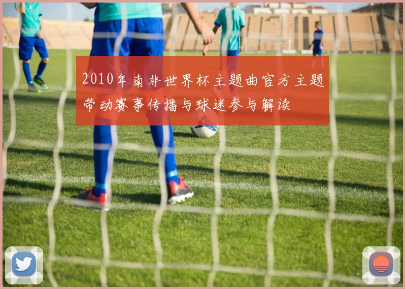 2010年南非世界杯主题曲官方主题带动赛事传播与球迷参与解读