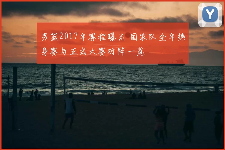 男篮2017年赛程曝光 国家队全年热身赛与正式大赛对阵一览