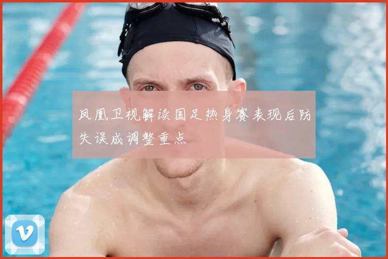 凤凰卫视解读国足热身赛表现后防失误成调整重点
