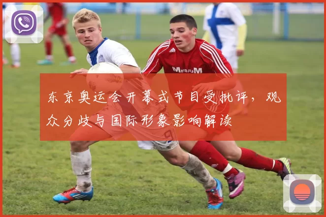 东京奥运会开幕式节目受批评，观众分歧与国际形象影响解读