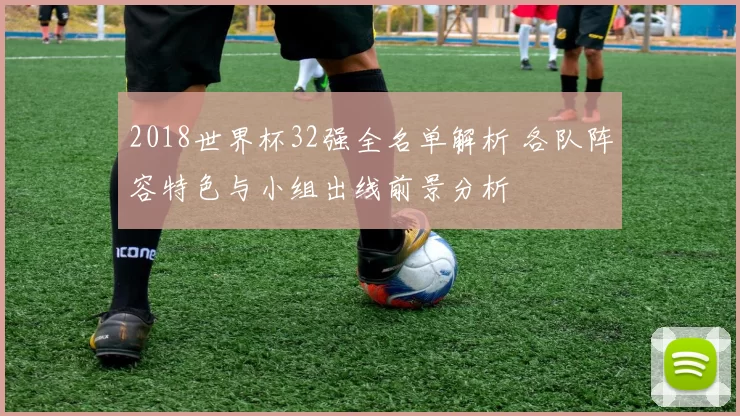 2018世界杯32强全名单解析 各队阵容特色与小组出线前景分析