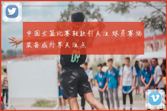 中国女篮比赛鞋款引关注 球员赛场装备成外界关注点