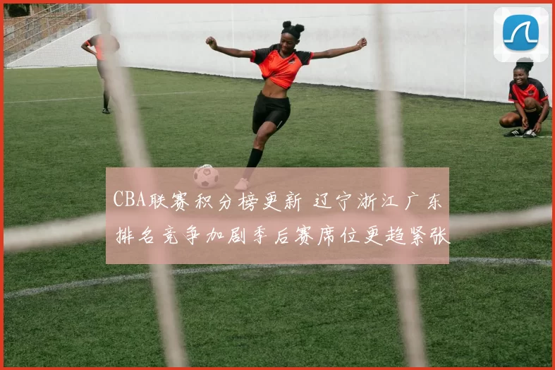 CBA联赛积分榜更新 辽宁浙江广东排名竞争加剧季后赛席位更趋紧张