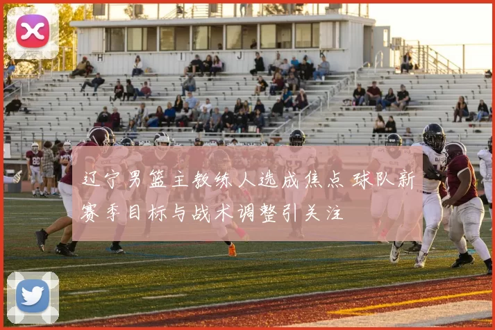 辽宁男篮主教练人选成焦点 球队新赛季目标与战术调整引关注