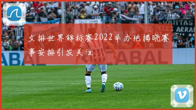 女排世界锦标赛2022举办地揭晓赛事安排引发关注