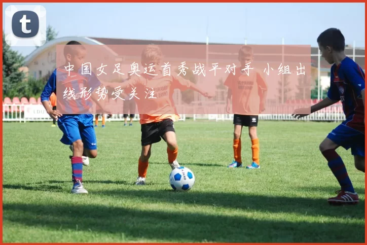 中国女足奥运首秀战平对手 小组出线形势受关注