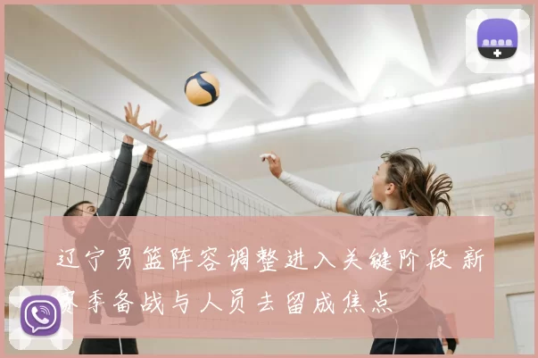 辽宁男篮阵容调整进入关键阶段 新赛季备战与人员去留成焦点