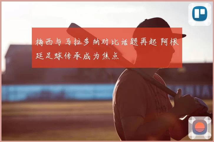 梅西与马拉多纳对比话题再起 阿根廷足球传承成为焦点