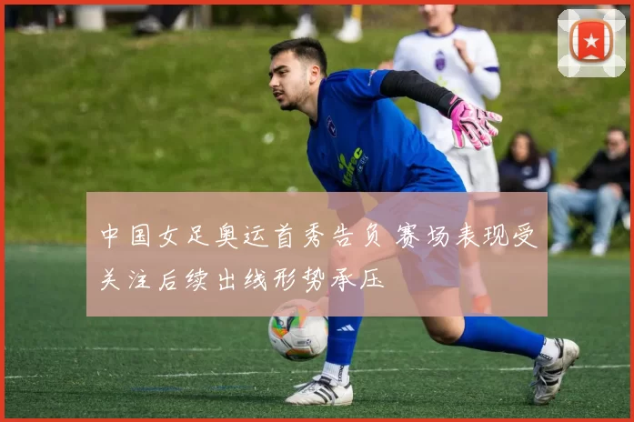 中国女足奥运首秀告负 赛场表现受关注后续出线形势承压