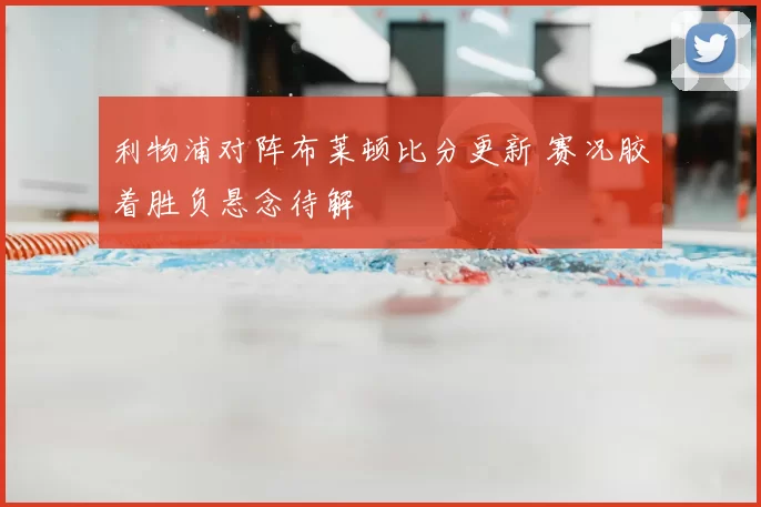 利物浦对阵布莱顿比分更新 赛况胶着胜负悬念待解