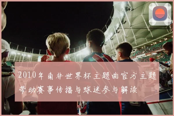 2010年南非世界杯主题曲官方主题带动赛事传播与球迷参与解读