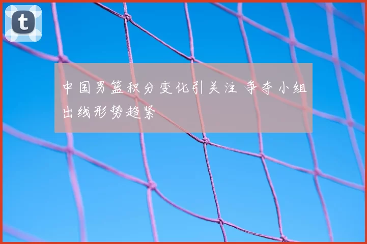 中国男篮积分变化引关注 争夺小组出线形势趋紧