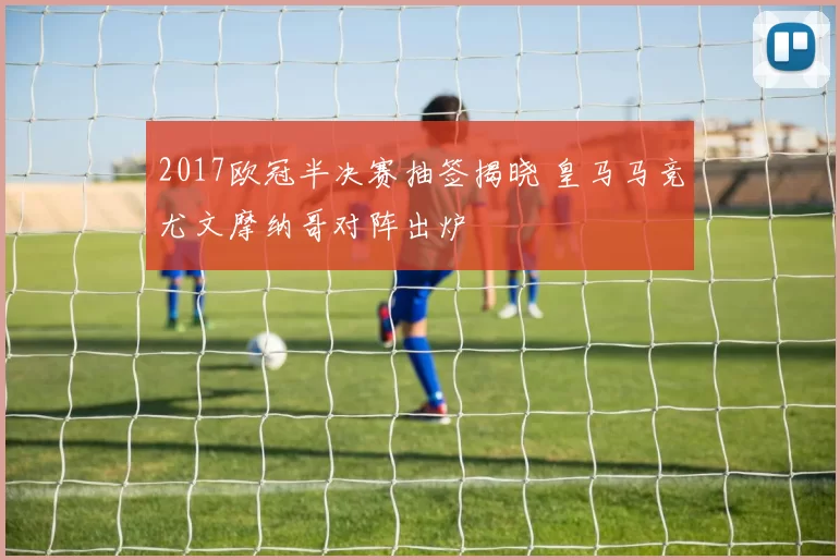 2017欧冠半决赛抽签揭晓 皇马马竞尤文摩纳哥对阵出炉