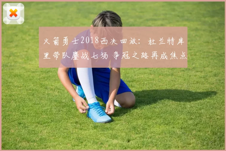 火箭勇士2018西决回放：杜兰特库里带队鏖战七场 争冠之路再成焦点