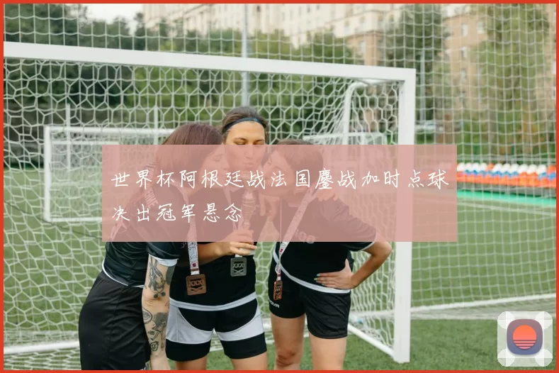 世界杯阿根廷战法国鏖战加时点球决出冠军悬念
