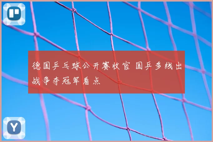 德国乒乓球公开赛收官 国乒多线出战争夺冠军看点