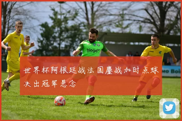 世界杯阿根廷战法国鏖战加时点球决出冠军悬念