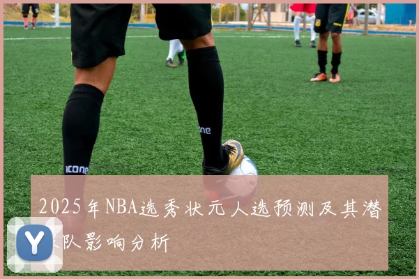 2025年NBA选秀状元人选预测及其潜球队影响分析