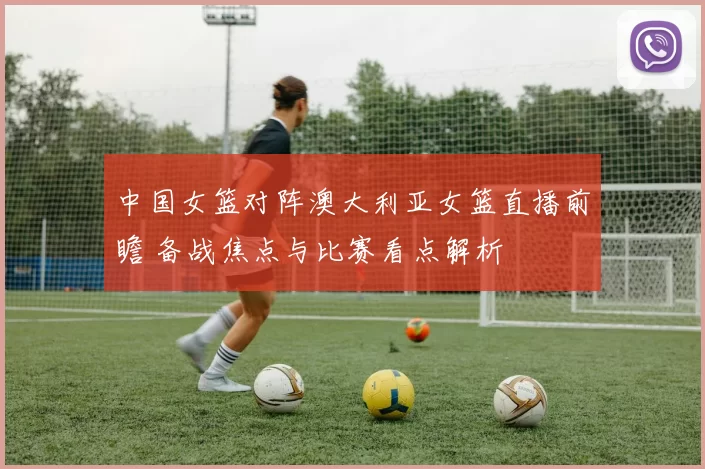 中国女篮对阵澳大利亚女篮直播前瞻 备战焦点与比赛看点解析