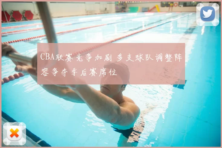 CBA联赛竞争加剧 多支球队调整阵容争夺季后赛席位
