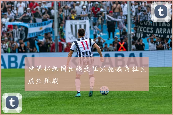 世界杯韩国出线受阻末轮战乌拉圭成生死战