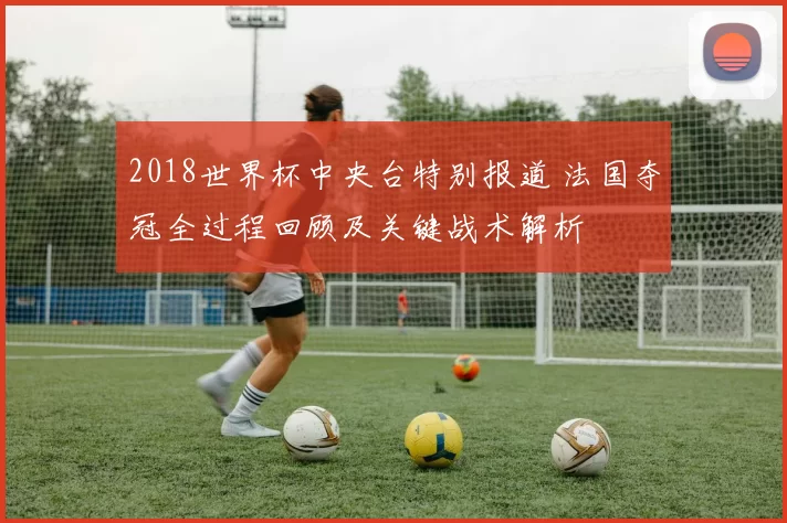 2018世界杯中央台特别报道 法国夺冠全过程回顾及关键战术解析