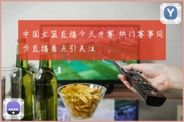 中国女篮直播今天开赛 热门赛事同步直播看点引关注