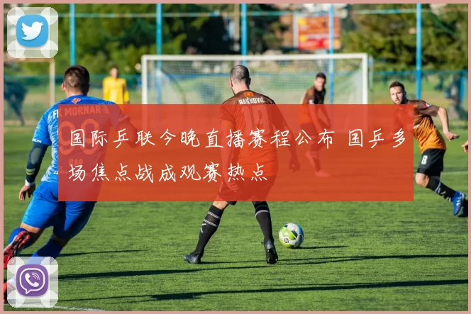 国际乒联今晚直播赛程公布 国乒多场焦点战成观赛热点