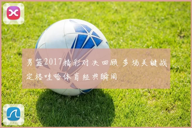 男篮2017精彩对决回顾 多场关键战定格哇哈体育经典瞬间