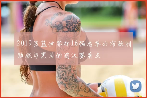 2019男篮世界杯16强名单公布欧洲劲旅与黑马的淘汰赛看点