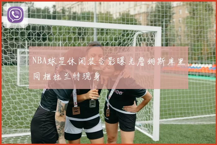 NBA球星休闲装合影曝光詹姆斯库里同框杜兰特现身