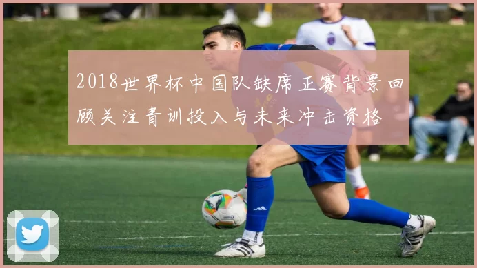 2018世界杯中国队缺席正赛背景回顾关注青训投入与未来冲击资格