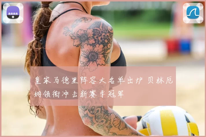 皇家马德里阵容大名单出炉 贝林厄姆领衔冲击新赛季冠军