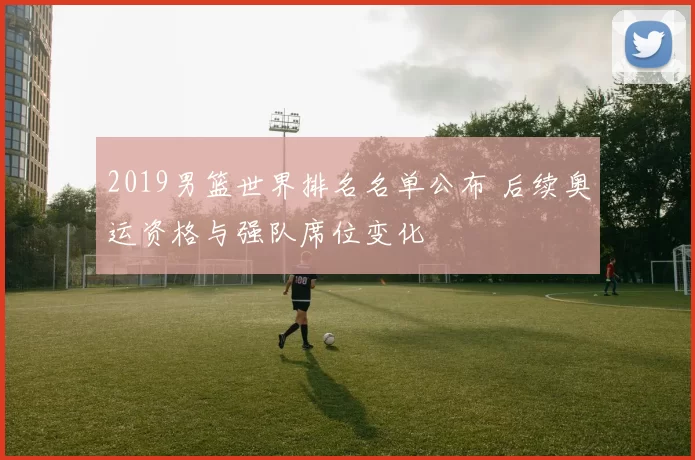 2019男篮世界排名名单公布 后续奥运资格与强队席位变化