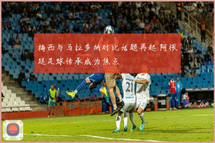 梅西与马拉多纳对比话题再起 阿根廷足球传承成为焦点