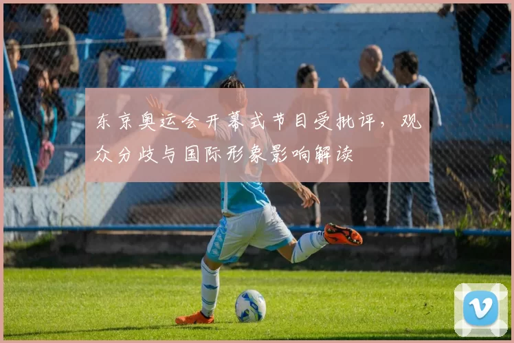 东京奥运会开幕式节目受批评，观众分歧与国际形象影响解读