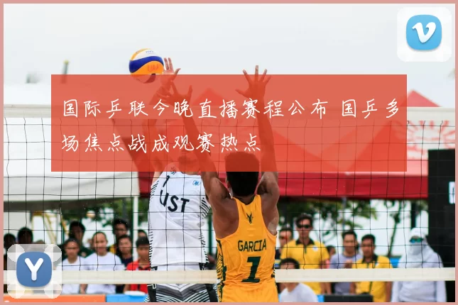 国际乒联今晚直播赛程公布 国乒多场焦点战成观赛热点