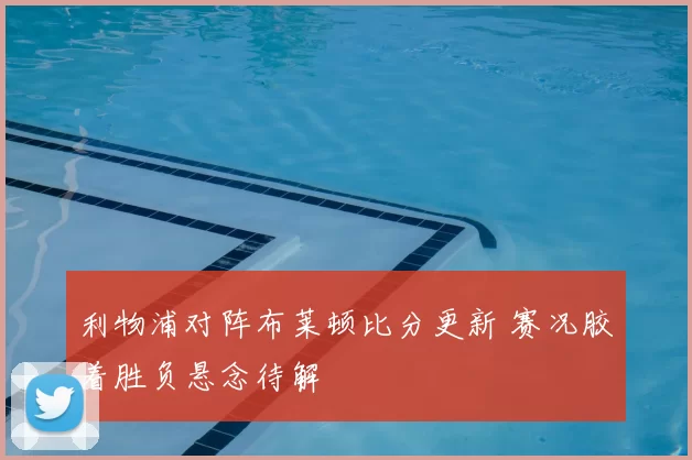 利物浦对阵布莱顿比分更新 赛况胶着胜负悬念待解
