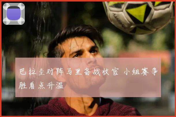 巴拉圭对阵马里备战收官 小组赛争胜看点升温