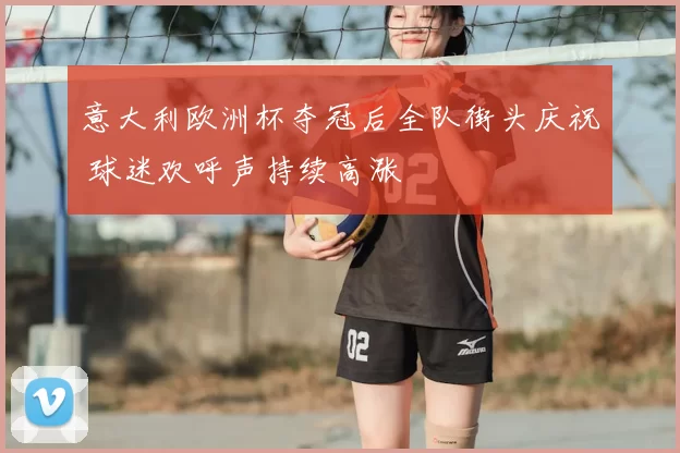 意大利欧洲杯夺冠后全队街头庆祝 球迷欢呼声持续高涨