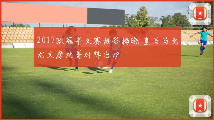 2017欧冠半决赛抽签揭晓 皇马马竞尤文摩纳哥对阵出炉