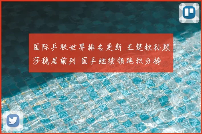 国际乒联世界排名更新 王楚钦孙颖莎稳居前列 国乒继续领跑积分榜